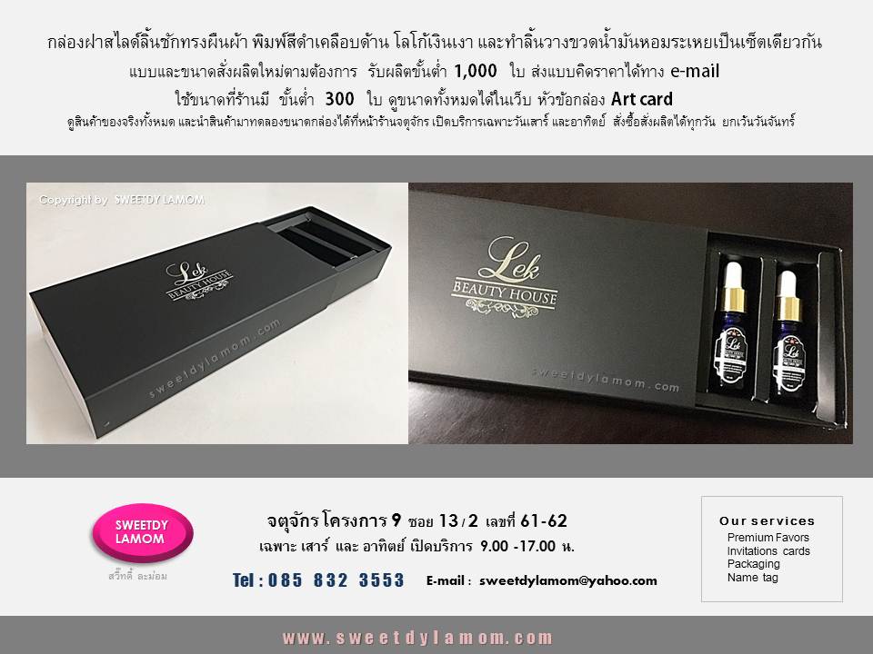 กล่อง Gift set น้ำมันหอมระเหย สั่งผลิต
ตามความต้องการของลูกค้า
ใช้ขนาดที่ร้านมีีขั้นต่ำ 300 ใบ
กล่องฝาสไลด์ลิ้นชัก
ทรงผืนผ้าพร้อมลิ้นวางสินค้า
รับผลิตกล่องสินค้าบรรจุภัณฑ์
ทุกรูปแบบเน้นงานคุณภาพ
เป็นโรงงานเองผลิตในประเทศไทย
ร้านกล่องจตุจักร โครงการ 9
ซอย 13/2 ชื่อร้าน สวี๊ทดี้ ละม่อม
ดูขนาดและรูปแบบที่ร้านมีได้ในเว็บ
www.sweetdylamom.com
ดูสินค้าของจริง และนำสินค้ามาทดลองขนาดกล่องทั้งหมดไ
ด้ที่หน้าร้านจตุจักร
เปิดเฉพาะวันเสาร์ และอาทิตย์
9.00-17.00 น. สั่งซื้อสั่งผลิตได้ทุกวัน
ในเวลาทำการ ยกเว้นวันจันทร์ เป็นวันหยุดของร้าน
รับผลิต packaging กล่องกระดาษ
กล่องสินค้า กล่องจั่วปัง ถุงกระดาษ
กล่องกระดาษคราฟ ทุกรูปแบบ