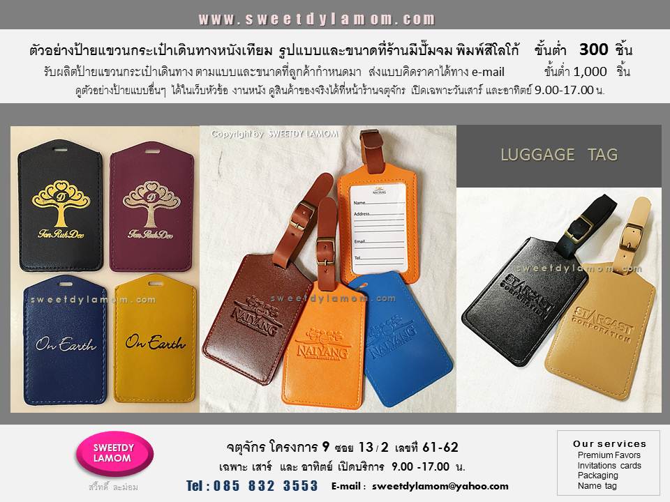 ตัวอย่างป้ายแขวนกระเป๋าเดินทางเช่น
หนังเทียมผิวเรียบสกรีนสี ปั๊มฟอยด์ ปั๊มจม
ป้ายแขวนกระเป๋าเดินทาง TAG หนังแท้
ย้อมสีต่างๆ ป้ายแขวนกระเป๋าเดินทาง
ดูสินค้าของจริงได้ที่หน้าร้าน
จตุจักร โครงการ 9 ซอย13/2
ร้าน สวี๊ทดี้ ละม่อม
เปิดเฉพาะวันเสาร์และอาทิตย์
9.00-17.00 น.
ดูสินค้าอื่นๆได้ในเว็บ
www.sweetdylamom.com
ส่งแบบคิดราตาได้ทาง e-mail
สั่งซื้อสั่งผลิตได้ทุกวันในเวลาทำการ
ยกเว้นวันจันทร์ เป็นวันหยุดของร้าน