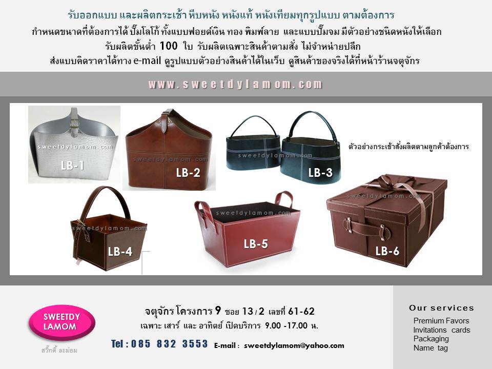แบบกระเช้าหนังรูปแบบมาตรฐานที่ร้านมี
โดยลูกค้าสามารถปรับเปลี่ยนขนาด และเลือกชนิดหนัง และสีได้ตามต้องการ
พิมพ์สีโลโก้ ปั๊มจม ปั๊มนูน ปั๊มฟอยด์สีเงินสีทองได้ ขั้นต่ำ 100 ใบ เน้นงานคุณภาพ
ส่งแบบคิดราคาได้ทาง e-mail
sweetdylamom@yahoo.com
ดูรูปแบบงานได้ในเว็บ
www.sweetdylamom.com
สั่งผลิตได้ทุกวัน ยกเว้นวันจันทร์
ดูสินค้าของจริงได้ที่หน้าร้านจตุจักร โครงการ 9 ซอย 13/2
เปิดเฉพาะวันเสาร์ และอาทิตย์
ชื่อร้าน สวี๊ทดี้ ละม่อม