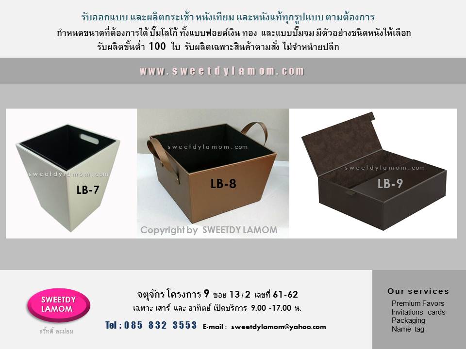 ตัวอย่างกระเช้าหนัง และหีบหนังแบบหูจับด้านข้าง และแบบมีฝาปิด แบบมาตรฐาน ขั้นต่ำ 100 ใบ
ของร้าน ลูกค้าสามารถปรับเปลี่ยนขนาดได้ตามต้องการ ระบุสีและชนิดหนังได้
ปั๊มจม ปั๊มฟอยด์เงินทอง พิมพ์สีโลโก้ได้
ส่งแบบคิดราคาได้ทาง e-mail
sweetdylamom@yahoo.com
สั่งผลิตได้ทุกวัน ยกเว้นวันจันทร์
ดูรูปแบบสินค้าได้ในเว็บ
www.sweetdylamom.com
ดูสินค้าของจริงได้ที่ร้าน สวี๊ทดี้ ละม่อม
ที่จตุจักร โครงการ 9 ซอย 13/2
หน้าร้านเปิดเฉพาะวันเสาร์และอาทิตย์
9.00-17.00 น.