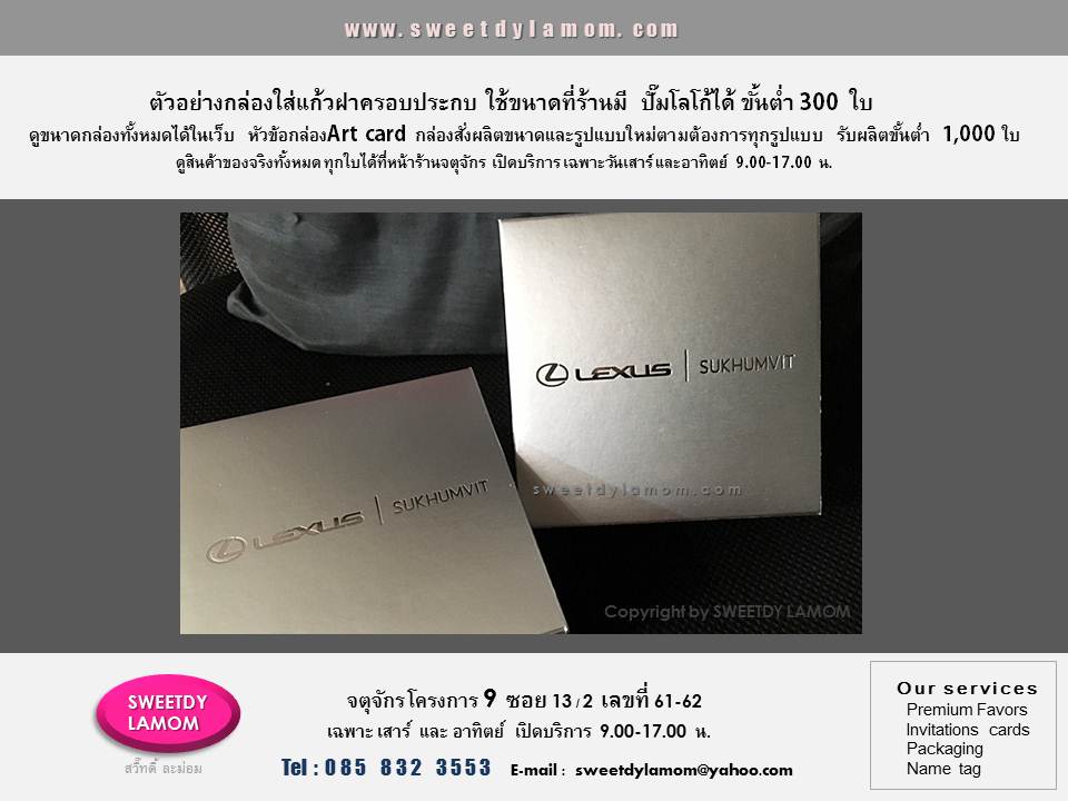 ตัวอย่างกล่องใส่แก้วมัค ฝาครอบประกบ
กระดาษเงินด้าน ปั๊มฟอยด์โลโก้เงินเงา
ใส่ขนาดกล่องที่ร้านมีอยู่แล้ว
ขั้นต่ำ 300 ใบ
รับผลิตกล่องบรรจุภัณฑ์ทุกรูปแบบ
เช่นกล่องจั่วปัง กล่องอาร์ตการ์ด
กล่องกระดาษคราฟ กล่องพลาสติก
pvc ใส และ ขุ่น กล่องหนังแท้หนังเทียม
ตามแบบของลูกค้า ขั้นต่ำ 1,000 ชิ้น
ดูรูปแบบเพิ่มเติมได้ในเว็บ
www.sweetdylamom.com
ส่งแบบคิดราคาได้ทาง e-mail
sweetdylamom@yahoo.com
ดูสินค้าของจริงได้ที่หน้าร้านจตุจักร โครงการ 9 ซอย 13/2
ชื่อร้าน สวี๊ทดี้ ละม่อม
หน้าร้านเปิดเฉพาะวันเสาร์ และ อาทิตย์
9.00-17.00 น.
สั่งซื้อสั่งผลิตได้ทุกวัน ยกเว้นวันจันทร์
เป็นวันหยุดของร้าน