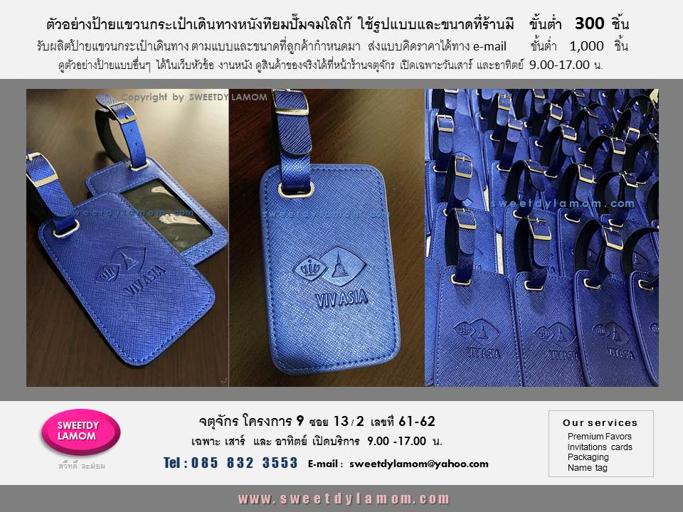 ป้ายแขวนกระเป๋าเดินทางหนังเทียมลายเส้น สายรัดหูเข็มขัด
ปั๊มจมโลโก้งามสัมนา ใช้ขนาดและรูปแบบที่ร้านมี เลือกสีและชนิดหนังได้
ขั้นต่ำ 300 ชิ้น รับผลิตป้ายแขวนกระเป๋าเดินทางทั้งหนังแท้และหนังเทียม รวมทั้งสินค้าจากงานหนังทุกชนิด เช่นกระเช้าหนัง กระเป๋าใส่ไวน์ พวงกุญแจหนัง
หีบหนัง กล่องใส่เครื่องเพชร
ตามแบบของลูกค้า ขั้นต่ำ 1,000 ชิ้น
ส่งแบบคิดราคาได้ทา e-mail
sweetdylamom@yahoo.com
ดูรูปแบบที่ร้านมีได้ในเว็บ
www.sweetdylamom.com
ดูสินค้าของจริงทุกชิ้นได้ที่หน้าร้าน
จตุจักร โครงการ 9 ซอย 13/2
ชื่อร้านสวี๊ทดี้ ละม่อม
เปิดเฉพาะวันเสาร์และอาทิตย์
9.00-17.00 น.
สั่งซื้อสั่งผลิตได้ทุกวันยกเว้นวันจันทร์เป็นวันหยุดของร้าน
