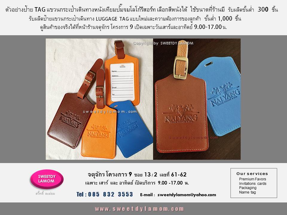 luggage tag for resort and hotel
ป้ายแขวนกระเป๋าเดินทางหนังเทียม
ปั๊ืมจม พิมพ์สีโลโก้รีสอร์ท และโรงแรม
ขนาดและรูปแบบที่ร้านมี เลือกสีหนังได้
พร้อมหูแขวนเข็มขัดใช้งานได้จริง
ขั้นต่ำ 300 ชิ้น รับผลิตป้ายแขวนกระเป๋าเดินทางตามแบบของลูกค้าทั้งหนังแท้ หนังเทียมขั้นต่ำ 1,000 ชิ้น
ดูรูปแบบได้ในเว็บ
www.sweetdylamom.com
ดูของจริงทุกชิ้นได้ที่หน้าร้านจตุจักร
โครงการ 9 ซอย13/2 ร้านสวี๊ทดี้ ละม่อม
เปิดเฉพาะวันเสาร์ และอาทิตย์
สั่งซื้อสั่งผลิตได้ทุกวัน ในเวลาทำการ
9.00-17.00 น. ยกเว้นวันจันทร์เป็นวันหยุดของร้าน