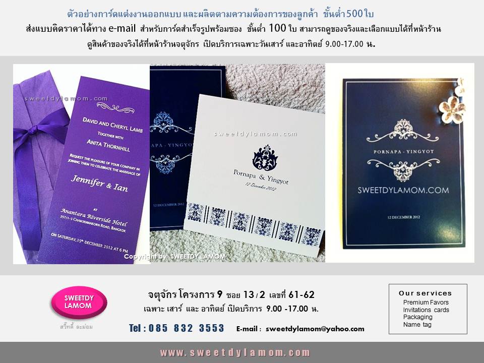 รับออกแบบและผลิตการ์ดแต่งงาน
ตามความต้องการและธีม concept ของลูกค้า ทุกเนื้อกระดาษ ทุกเทคนิค
ขั้นต่ำ 500 ใบเช่นการ์ดเดี่ยว เนื้อแข็ง
ปั๊มนูนขอบ และพิมพ์ฟอยด์ pink gold หน้าหลัง ส่งแบบคิดราคาเบื้องต้นได้ทาง e-mail
ดูสินค้าอื่นได้ในเว็บของร้าน
www.sweetdylamom.com
ดูสินค้าของจริง และเลือกแบบการ์ดสำเร็จรูปพร้อมซองจำนวนน้อย
ขั้นต่ำ 100 ใบได้ที่หน้าร้านจตุจักร โครงการ 9 ซอย 13/2
ชื่ิอร้าน สวี๊ทดี้ ละม่อม
เปิดเฉพาะวันเสาร์ และอาทิตย์
9.00-17.00 น. สั่งซื้อสั่งผลิตได้ทุกวันในเวลาทำการ ยกเว้นวันจันทร์ เป็นวันหยุดของร้าน