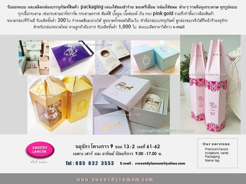 รับผลิตกล่องบรรจุภัณฑ์ packaging
ต่างๆรวมถึงถุงกระดาษ กล่องใส่ขนม
กล่องใส่ของชำร่วย ทุกเนื้อกระดาษ
เช่นกระดาษอาร์ตการ์ด พิมพ์สีพิมพ์ลายต่างๆ
กล่องกระดาษคราฟ กล่องจั่วปัง
ดูตัวอย่างสินค้าต่างได้ในเว็บ
www.sweetdylamom.com
ดูกล่องของจริงทุกใบได้ที่
หน้าร้านจตุจักร โครงการ 9 ซอย 13/2
ชื่อร้าน สวี๊ทดี้ ละม่อม
หน้าร้านเปิดเฉพาะวันเสาร์ และ อาทิตย์
9.00-17.00 น.
สั่งซื้อสั่งผลิตได้ทุกวันในเวลาทำการ
ยกเว้นวันจันทร์ เป็นวันหยุดของร้าน
ส่งแบบคิดราคาได้ทาง e-mail