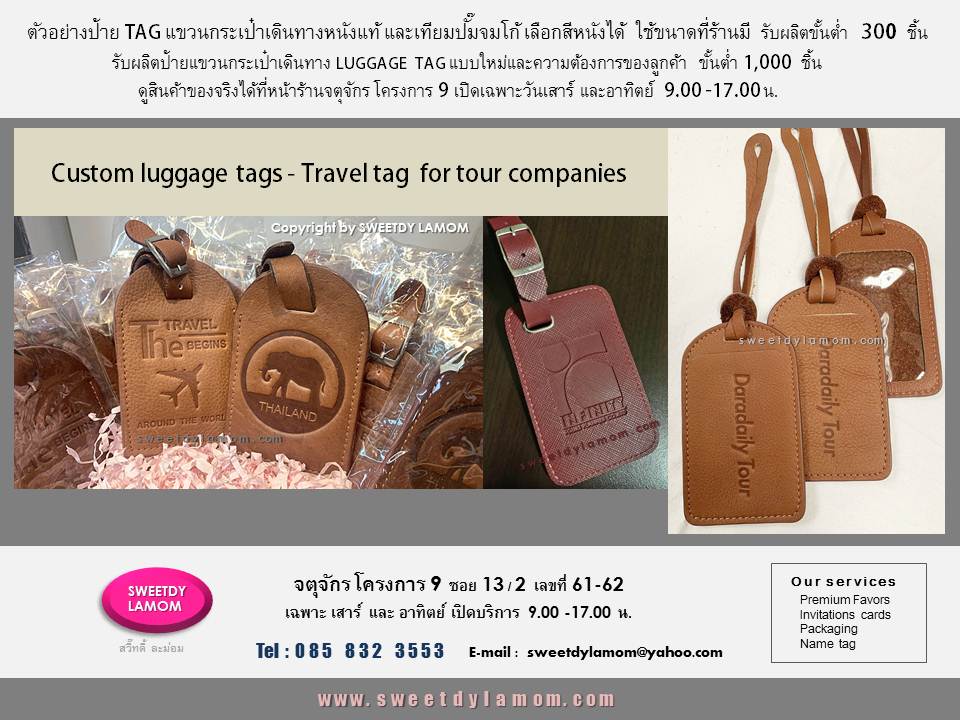 Custom luggage tags Travel tag
for tour companies
ตัวอย่างป้ายแขวนกระเป๋าเดินทางหนังแท้
และหนังเทียม สั่งผลิตตามความต้องการ
พร้อมปั๊มโลโก้บริษัทรูปแบบต่างๆ
รับผลิตป้ายแขวนกระเป๋า
 LUGGAGE TAG
งานหนังทุกชนิด  งานคุณภาพ
 ร้านสวี๊ทดี้ ละม่อม จตุจักรโครงการ 9
ซอย 13/2 หน้าร้านเปิดเฉพาะวันเสาร์ และอาทิตย์ 9.00-17.00 น.
ดูสินค้าอื่นๆได้ในเว็บ
www.sweetdylamom.com
สั่งซื้อสั่งผลิตได้ทุกวันในเวลาทำการ
ยกเว้นวันจันทร์เป็นวันหยุดของร้าน