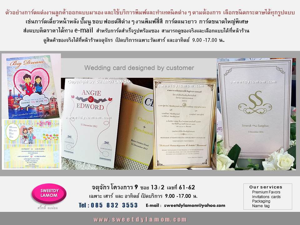 รับพิมพ์การ์ดทุกชนิด ตามต้องการ เช่น
แต่งงาน ที่ลูกค้าออกแบบมาเอง
ทั้งแบบกาดร์เดี่ยวหน้าหลัง
การ์ดแต่งงานพับ 2 ทบ และ 3 ทบ
รับออกแบบและผลิตการ์ตามความต้องการของลูกค้า เช่นการ์ดเชิญงานเปิดตัวสินค้า การ์ดครบรอบขององค์กร
การ์ดอวยพรเทศกาลต่างๆ เช่นปีใหม่
คริสมาสต์ ตรุษจีน
การ์ดงานเกษียณอายุราชการ
ขั้นต่ำ 1,000 ใบ
ลูกค้า ส่งแบบคิดราคาได้ทาง e-mail
การ์ดแต่งงานภาพถ่าย แบบสำเร็จรูป
ขั้นต่ำ 300 ใบ เลือกรูปแบบและซอง
ได้ที่หน้าร้านจตุจักร
ดูสินค้าอื่นได้ในเว็บ www.sweetdylamom.com
ดูสินค้าของจริงทุกชิ้นได้ที่หน้าร้าน
จตุจักร โครงการ 9 ซอย 13/2ชื่อร้าน
สวี๊ทดี้ ละม่อม หน้าร้านเปิดเฉพาะ
วันเสาร์ และอาทิตย์ 9.00-17.00 น
สั่งซื้อสั่งผลิตได้ทุกวันยกเว้นวันจันทร์
เป็นวันหยุดของร้าน