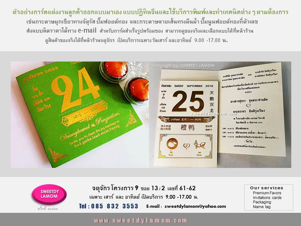 รับพิมพ์การ์ดทุกชนิด ตามต้องการ เช่น
แต่งงาน การ์ดปฏิทินจีน
ที่ลูกค้าออกแบบมาเอง
ทั้งแบบกาดร์เดี่ยวหน้าหลัง
การ์ดแต่งงานพับ 2 ทบ และ 3 ทบ
รับออกแบบและผลิตการ์ตามความต้องการของลูกค้า เช่นการ์ดเชิญงานเปิดตัวสินค้า การ์ดครบรอบขององค์กร
การ์ดอวยพรเทศกาลต่างๆ เช่นปีใหม่
คริสมาสต์ ตรุษจีน
การ์ดงานเกษียณอายุราชการ
ขั้นต่ำ 1,000 ใบ
ลูกค้า ส่งแบบคิดราคาได้ทาง e-mail
การ์ดแต่งงานภาพถ่าย แบบสำเร็จรูป
ขั้นต่ำ 300 ใบ เลือกรูปแบบและซอง
ได้ที่หน้าร้านจตุจักร
ดูสินค้าอื่นได้ในเว็บ www.sweetdylamom.com
ดูสินค้าของจริงทุกชิ้นได้ที่หน้าร้าน
จตุจักร โครงการ 9 ซอย 13/2ชื่อร้าน
สวี๊ทดี้ ละม่อม หน้าร้านเปิดเฉพาะ
วันเสาร์ และอาทิตย์ 9.00-17.00 น
สั่งซื้อสั่งผลิตได้ทุกวันยกเว้นวันจันทร์
เป็นวันหยุดของร้าน