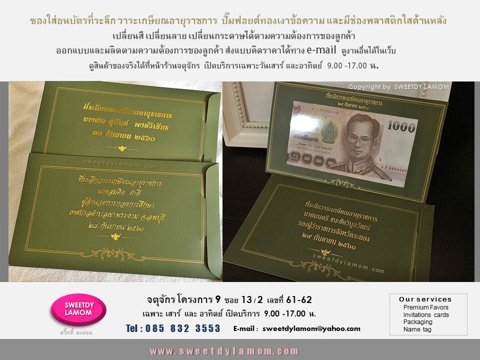 รับทำซองใส่ธนบัตรที่ระลึกวาระเกษียณอายุราชการทุกชนิด ตามต้องการ
และรับพิมพ์การ์ดทุกชนิด เช่น
แต่งงาน  การ์ดปฏิทินจีน
ที่ลูกค้าออกแบบมาเอง
ทั้งแบบกาดร์เดี่ยวหน้าหลัง
การ์ดแต่งงานพับ 2 ทบ และ 3 ทบ
รับออกแบบและผลิตการ์ตามความต้องการของลูกค้า เช่นการ์ดเชิญงานเปิดตัวสินค้า การ์ดครบรอบขององค์กร 
การ์ดอวยพรเทศกาลต่างๆ เช่นปีใหม่
คริสมาสต์ ตรุษจีน
 การ์ดงานเกษียณอายุราชการ
 ขั้นต่ำ 1,000 ใบ
ลูกค้า ส่งแบบคิดราคาได้ทาง e-mail
การ์ดแต่งงานภาพถ่าย แบบสำเร็จรูป
ขั้นต่ำ 300 ใบ เลือกรูปแบบและซอง
ได้ที่หน้าร้านจตุจักร
ดูสินค้าอื่นได้ในเว็บ www.sweetdylamom.com
ดูสินค้าของจริงทุกชิ้นได้ที่หน้าร้าน
จตุจักร โครงการ 9 ซอย 13/2ชื่อร้าน
สวี๊ทดี้ ละม่อม หน้าร้านเปิดเฉพาะ
วันเสาร์ และอาทิตย์ 9.00-17.00 น
สั่งซื้อสั่งผลิตได้ทุกวันยกเว้นวันจันทร์
เป็นวันหยุดของร้าน