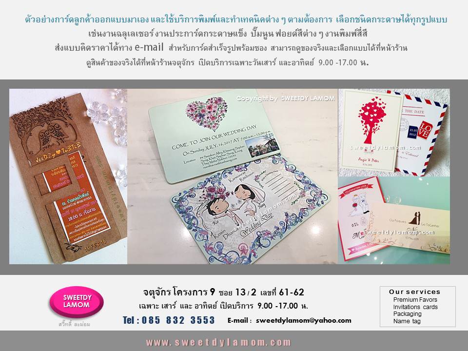 รับพิมพ์การ์ดแต่งงาน ที่ลูกค้าออกแบบมาเอง
ทั้งแบบกาดร์เดี่ยวหน้าหลัง
การ์ดแต่งงานพับ 2 ทบ และ 3 ทบ
รับออกแบบและผลิตการ์ตามความต้องการของลูกค้า เช่นการ์ดเชิญงานเปิดตัวสินค้า การ์ดครบรอบขององค์กร
การ์ดอวยพรเทศกาลต่างๆ เช่นปีใหม่
คริสมาสต์ ตรุษจีน
การ์ดงานเกษียณอายุราชการ
ขั้นต่ำ 1,000 ใบ
ลูกค้า ส่งแบบคิดราคาได้ทาง e-mail
การ์ดแต่งงานภาพถ่าย แบบสำเร็จรูป
ขั้นต่ำ 300 ใบ เลือกรูปแบบและซอง
ได้ที่หน้าร้านจตุจักร
ดูสินค้าอื่นได้ในเว็บ www.sweetdylamom.com
ดูสินค้าของจริงทุกชิ้นได้ที่หน้าร้าน
จตุจักร โครงการ 9 ซอย 13/2ชื่อร้าน
สวี๊ทดี้ ละม่อม หน้าร้านเปิดเฉพาะ
วันเสาร์ และอาทิตย์ 9.00-17.00 น
สั่งซื้อสั่งผลิตได้ทุกวันยกเว้นวันจันทร์
เป็นวันหยุดของร้าน