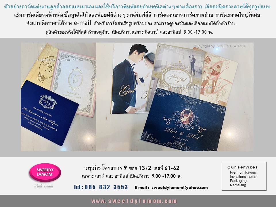 รับพิมพ์การ์ดทุกชนิด ตามต้องการ เช่น
แต่งงาน ที่ลูกค้าออกแบบมาเอง
ทั้งแบบกาดร์เดี่ยวหน้าหลัง
การ์ดแต่งงานพับ 2 ทบ และ 3 ทบ
การ์ดแต่งงานภาพถ่ายพรีเวดดิ้ง
boarding pass
รับออกแบบและผลิตการ์ตามความต้องการของลูกค้า เช่นการ์ดเชิญงานเปิดตัวสินค้า การ์ดครบรอบขององค์กร
การ์ดอวยพรเทศกาลต่างๆ เช่นปีใหม่
คริสมาสต์ ตรุษจีน
การ์ดงานเกษียณอายุราชการ
ขั้นต่ำ 1,000 ใบ
ลูกค้า ส่งแบบคิดราคาได้ทาง e-mail
การ์ดแต่งงานภาพถ่าย แบบสำเร็จรูป
ขั้นต่ำ 300 ใบ เลือกรูปแบบและซอง
ได้ที่หน้าร้านจตุจักร
ดูสินค้าอื่นได้ในเว็บ www.sweetdylamom.com
ดูสินค้าของจริงทุกชิ้นได้ที่หน้าร้าน
จตุจักร โครงการ 9 ซอย 13/2ชื่อร้าน
สวี๊ทดี้ ละม่อม หน้าร้านเปิดเฉพาะ
วันเสาร์ และอาทิตย์ 9.00-17.00 น
สั่งซื้อสั่งผลิตได้ทุกวันยกเว้นวันจันทร์
เป็นวันหยุดของร้าน